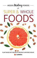Hidden Healing Powers of Super & Whole Foods: Plant Based Diet Proven To Prevent & Reverse Disease