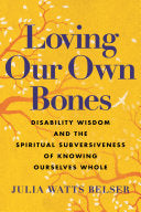 Loving Our Own Bones: Disability Wisdom and the Spiritual Subversiveness of Knowing Ourselves Whole